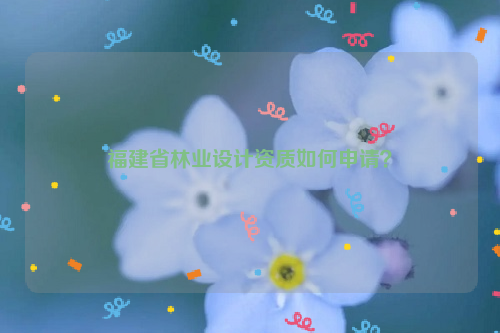 福建省林業(yè)設(shè)計資質(zhì)如何申請？
