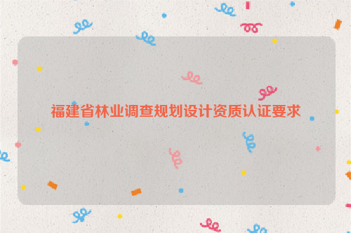 福建省林業(yè)調(diào)查規(guī)劃設(shè)計資質(zhì)認(rèn)證要求