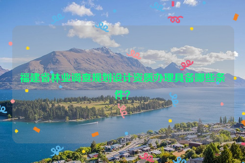 福建省林業(yè)調(diào)查規(guī)劃設(shè)計資質(zhì)辦理具備哪些條件？