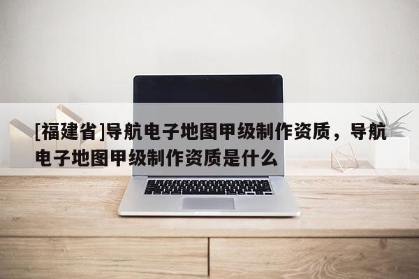 [福建省]導航電子地圖甲級制作資質，導航電子地圖甲級制作資質是什么