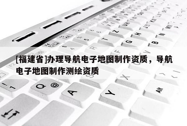 [福建省]辦理導(dǎo)航電子地圖制作資質(zhì)，導(dǎo)航電子地圖制作測繪資質(zhì)