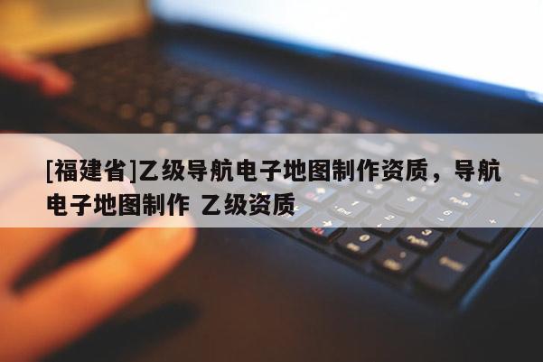 [福建省]乙級導航電子地圖制作資質，導航電子地圖制作 乙級資質