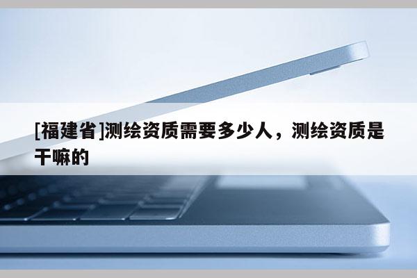 [福建省]測繪資質(zhì)需要多少人，測繪資質(zhì)是干嘛的