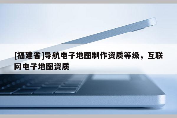 [福建省]導(dǎo)航電子地圖制作資質(zhì)等級，互聯(lián)網(wǎng)電子地圖資質(zhì)