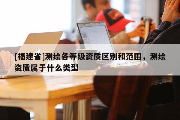 [福建省]測繪各等級資質(zhì)區(qū)別和范圍，測繪資質(zhì)屬于什么類型