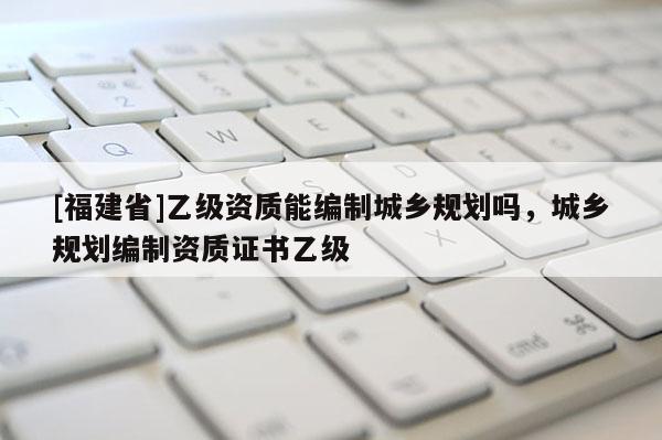 [福建省]乙級資質能編制城鄉規劃嗎，城鄉規劃編制資質證書乙級