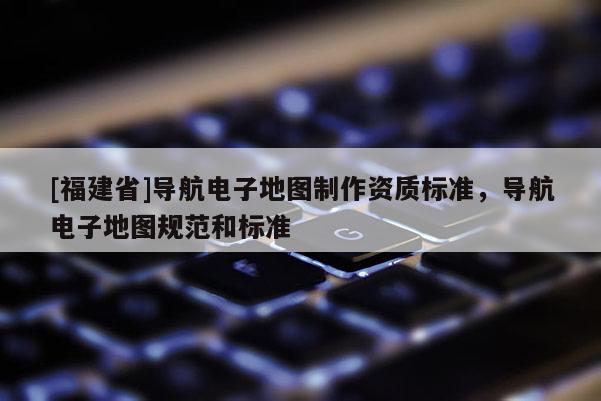 [福建省]導航電子地圖制作資質標準，導航電子地圖規范和標準