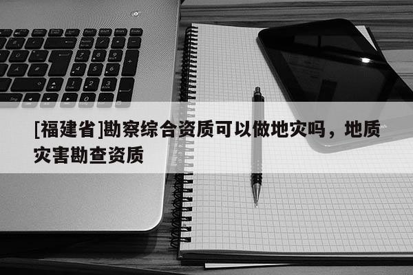[福建省]勘察綜合資質可以做地災嗎，地質災害勘查資質