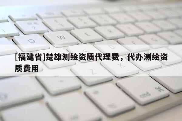[福建省]楚雄測繪資質代理費，代辦測繪資質費用