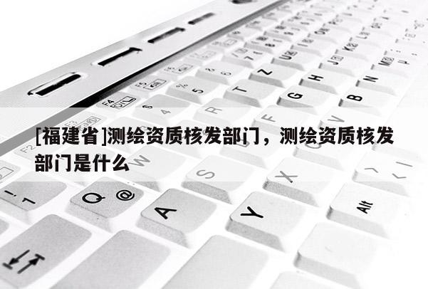 [福建省]測繪資質(zhì)核發(fā)部門，測繪資質(zhì)核發(fā)部門是什么