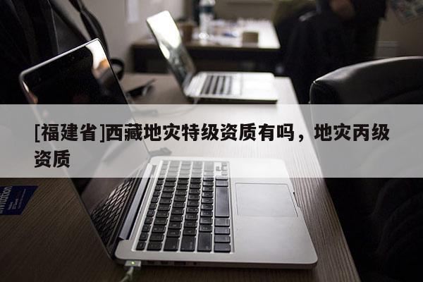 [福建省]西藏地災特級資質有嗎，地災丙級資質