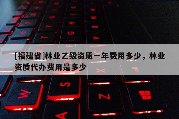 [福建省]林業乙級資質一年費用多少，林業資質代辦費用是多少