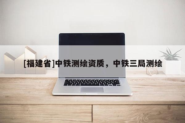 [福建省]中鐵測繪資質，中鐵三局測繪