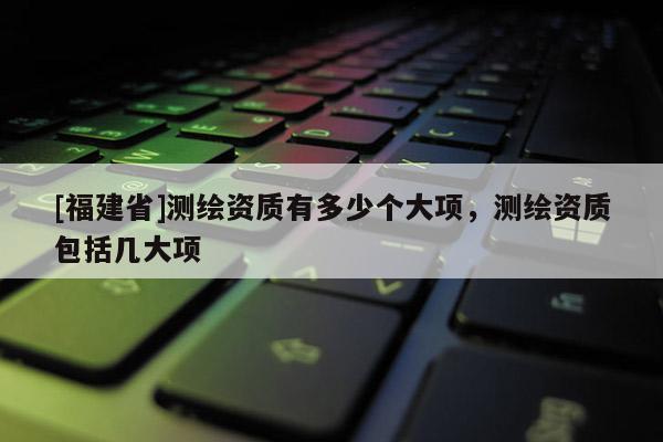 [福建省]測繪資質有多少個大項，測繪資質包括幾大項