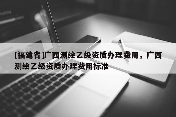 [福建省]廣西測繪乙級資質(zhì)辦理費(fèi)用，廣西測繪乙級資質(zhì)辦理費(fèi)用標(biāo)準(zhǔn)