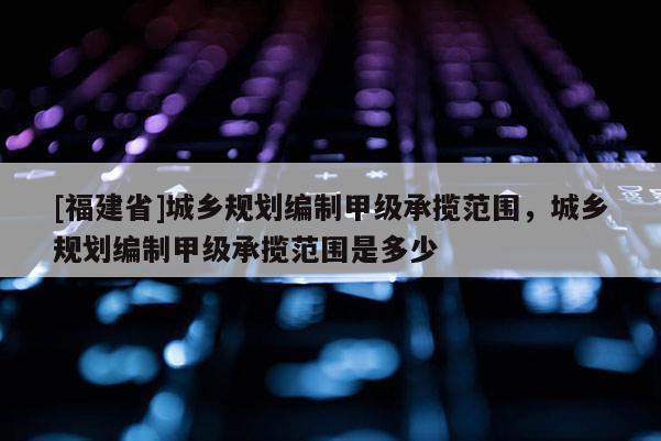 [福建省]城鄉(xiāng)規(guī)劃編制甲級承攬范圍，城鄉(xiāng)規(guī)劃編制甲級承攬范圍是多少