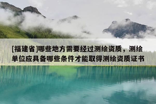 [福建省]哪些地方需要經過測繪資質，測繪單位應具備哪些條件才能取得測繪資質證書
