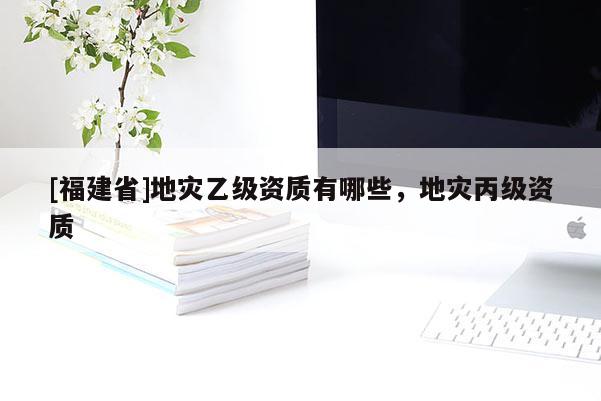 [福建省]地災乙級資質有哪些，地災丙級資質