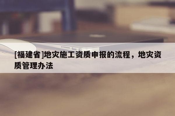 [福建省]地災施工資質申報的流程，地災資質管理辦法