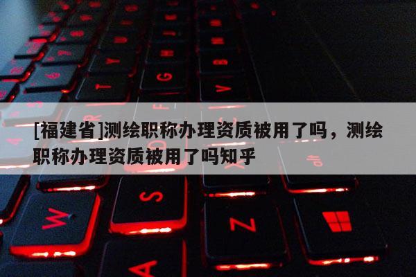 [福建省]測繪職稱辦理資質被用了嗎，測繪職稱辦理資質被用了嗎知乎