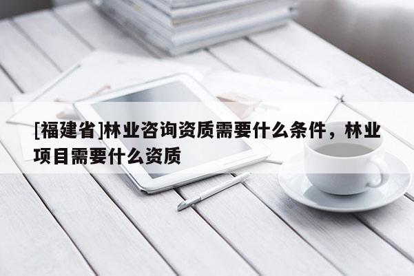 [福建省]林業咨詢資質需要什么條件，林業項目需要什么資質