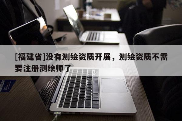 [福建省]沒有測繪資質開展，測繪資質不需要注冊測繪師了