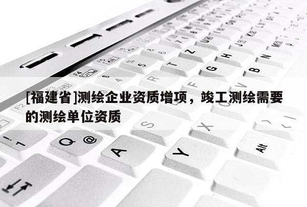 [福建省]測繪企業資質增項，竣工測繪需要的測繪單位資質