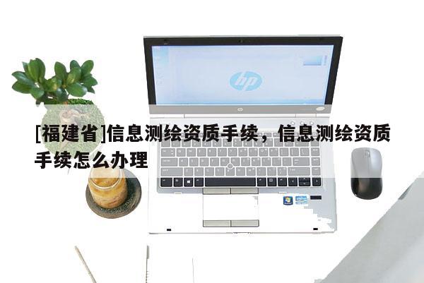 [福建省]信息測(cè)繪資質(zhì)手續(xù)，信息測(cè)繪資質(zhì)手續(xù)怎么辦理