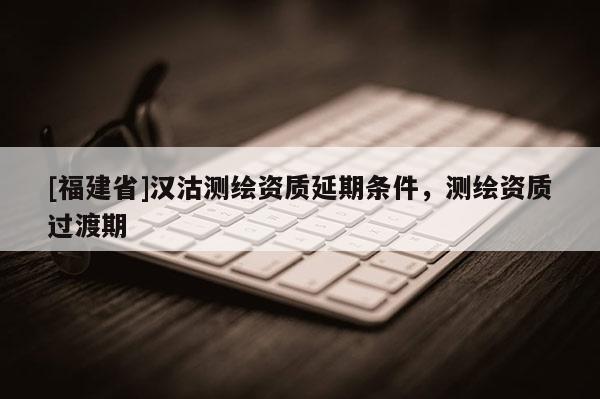[福建省]漢沽測(cè)繪資質(zhì)延期條件，測(cè)繪資質(zhì)過渡期