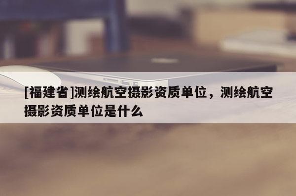 [福建省]測繪航空攝影資質單位，測繪航空攝影資質單位是什么