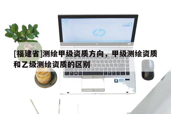[福建省]測繪甲級資質方向，甲級測繪資質和乙級測繪資質的區別