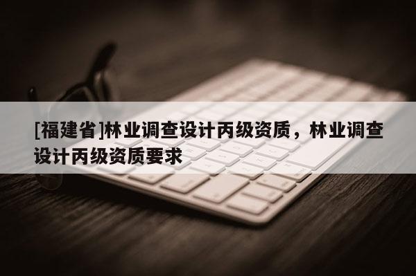 [福建省]林業調查設計丙級資質，林業調查設計丙級資質要求