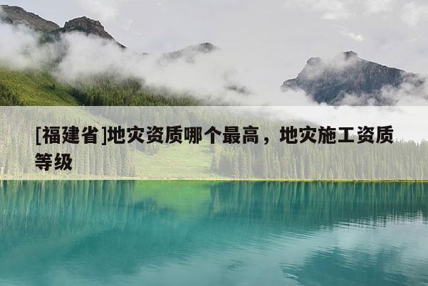 [福建省]地災資質哪個最高，地災施工資質等級