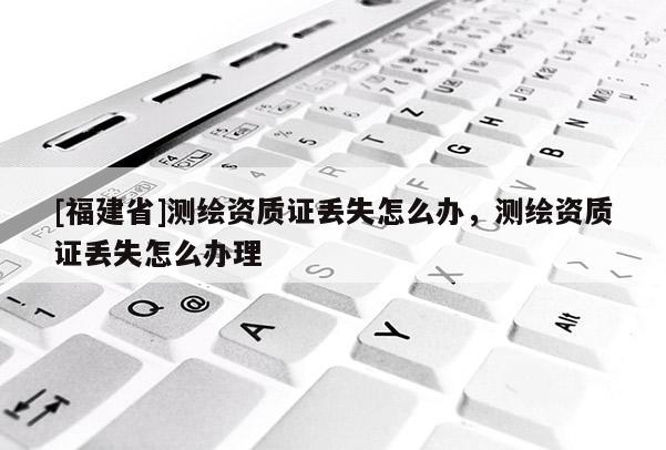 [福建省]測繪資質證丟失怎么辦，測繪資質證丟失怎么辦理