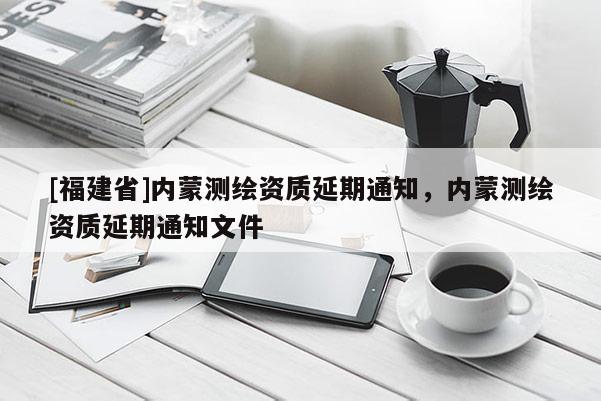 [福建省]內(nèi)蒙測繪資質(zhì)延期通知，內(nèi)蒙測繪資質(zhì)延期通知文件