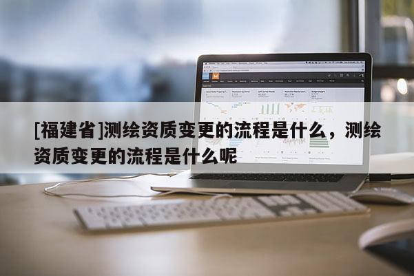 [福建省]測繪資質(zhì)變更的流程是什么，測繪資質(zhì)變更的流程是什么呢