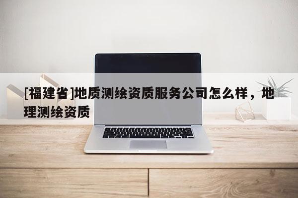 [福建省]地質(zhì)測繪資質(zhì)服務(wù)公司怎么樣，地理測繪資質(zhì)