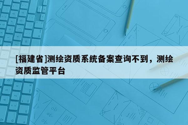 [福建省]測繪資質(zhì)系統(tǒng)備案查詢不到，測繪資質(zhì)監(jiān)管平臺