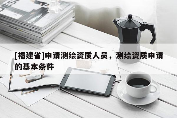 [福建省]申請測繪資質人員，測繪資質申請的基本條件