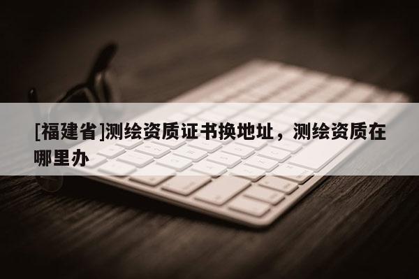 [福建省]測繪資質證書換地址，測繪資質在哪里辦
