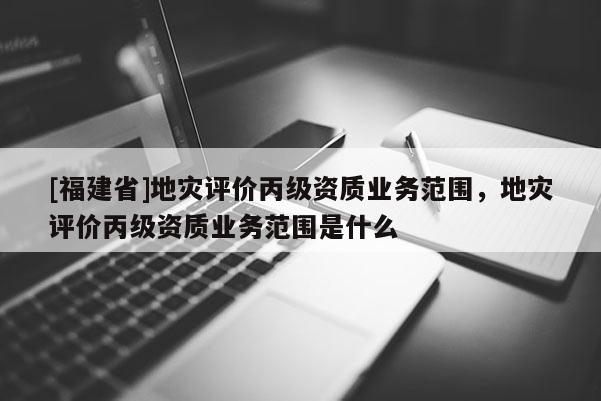 [福建省]地災(zāi)評(píng)價(jià)丙級(jí)資質(zhì)業(yè)務(wù)范圍，地災(zāi)評(píng)價(jià)丙級(jí)資質(zhì)業(yè)務(wù)范圍是什么