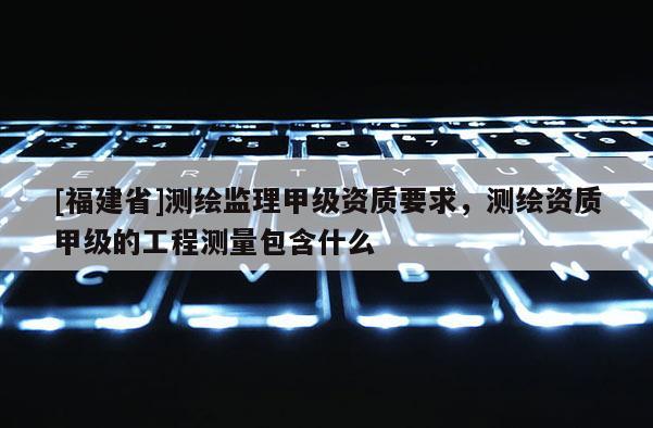 [福建省]測繪監理甲級資質要求，測繪資質甲級的工程測量包含什么