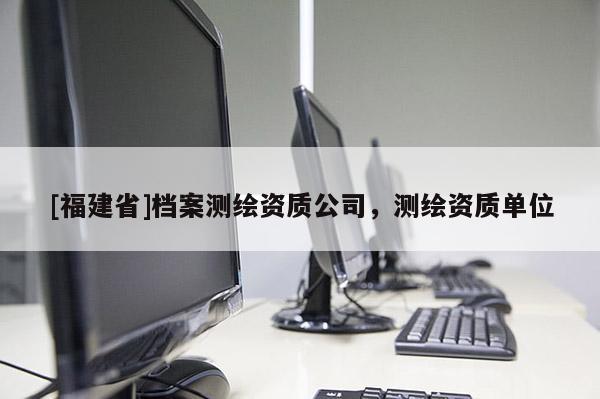 [福建省]檔案測繪資質公司，測繪資質單位