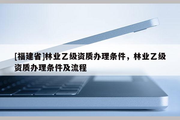 [福建省]林業乙級資質辦理條件，林業乙級資質辦理條件及流程