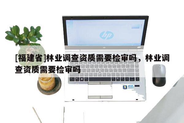[福建省]林業(yè)調(diào)查資質(zhì)需要檢審嗎，林業(yè)調(diào)查資質(zhì)需要檢審嗎