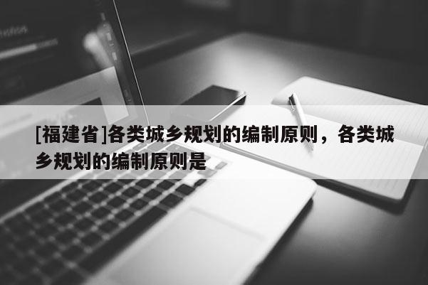 [福建省]各類城鄉規劃的編制原則，各類城鄉規劃的編制原則是
