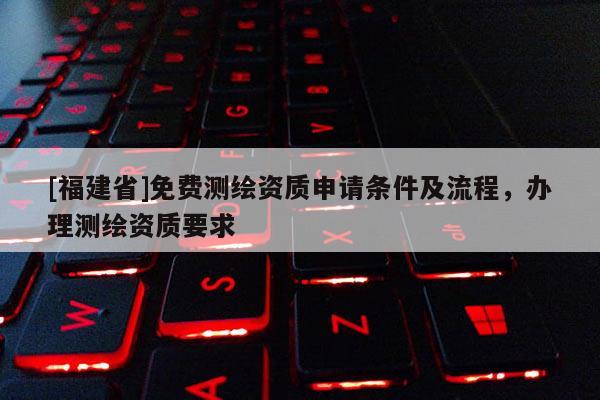 [福建省]免費測繪資質(zhì)申請條件及流程，辦理測繪資質(zhì)要求