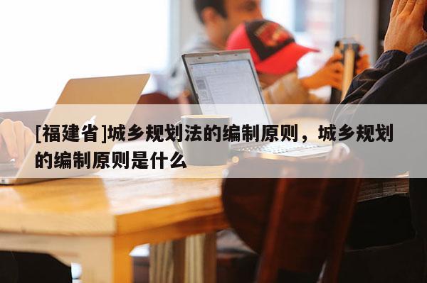 [福建省]城鄉規劃法的編制原則，城鄉規劃的編制原則是什么