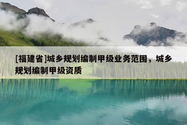 [福建省]城鄉規劃編制甲級業務范圍，城鄉規劃編制甲級資質