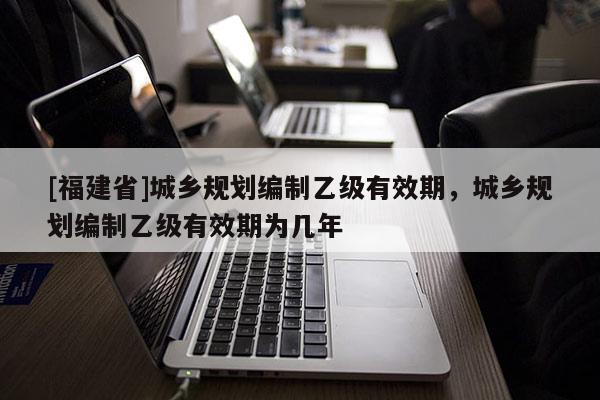 [福建省]城鄉規劃編制乙級有效期，城鄉規劃編制乙級有效期為幾年